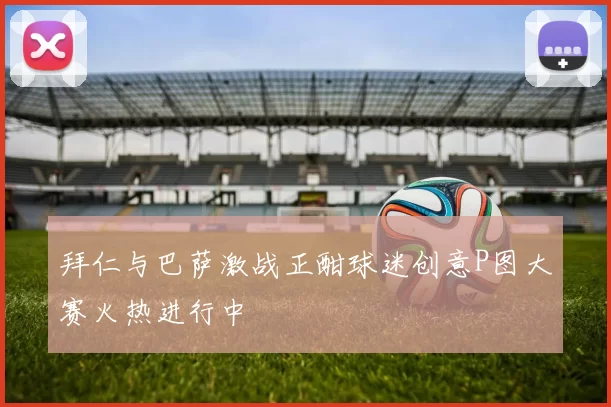 拜仁与巴萨激战正酣球迷创意P图大赛火热进行中