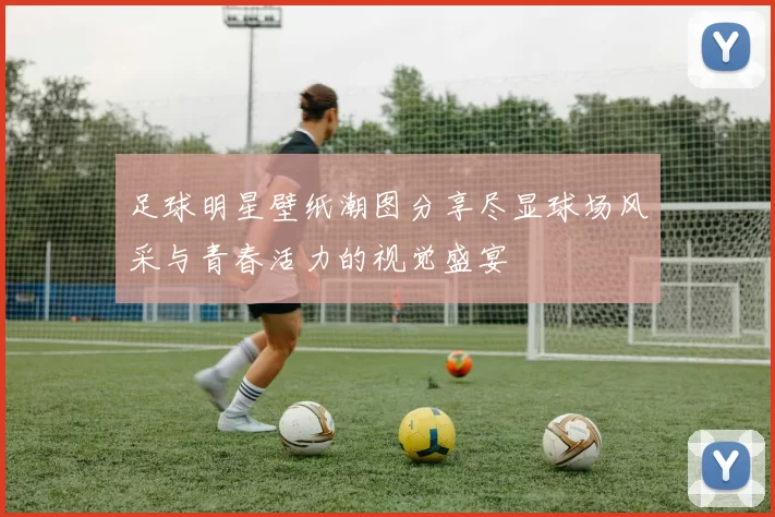 足球明星壁纸潮图分享尽显球场风采与青春活力的视觉盛宴