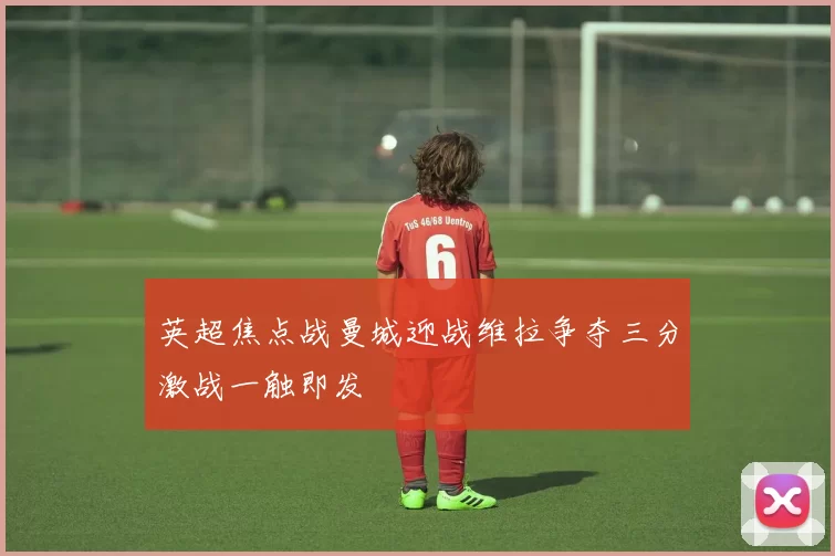 英超焦点战曼城迎战维拉争夺三分激战一触即发