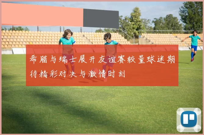 希腊与瑞士展开友谊赛较量球迷期待精彩对决与激情时刻