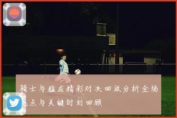 骑士与猛龙精彩对决回放分析全场亮点与关键时刻回顾