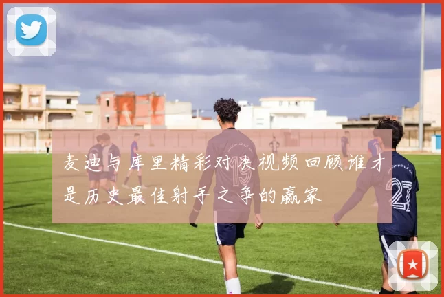 麦迪与库里精彩对决视频回顾谁才是历史最佳射手之争的赢家