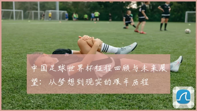 中国足球世界杯征程回顾与未来展望：从梦想到现实的艰辛历程